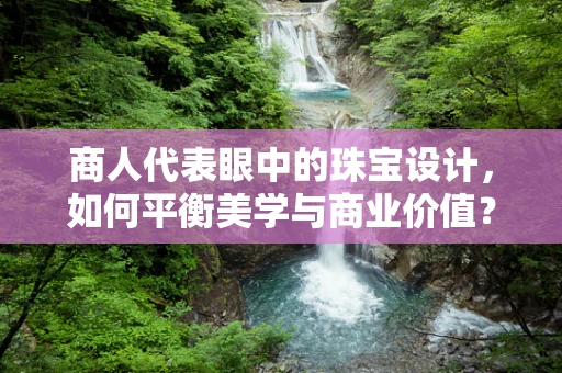 商人代表眼中的珠宝设计，如何平衡美学与商业价值？