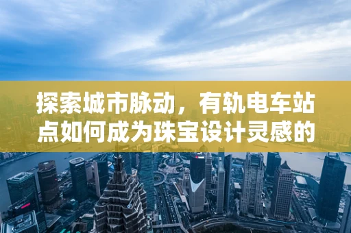 探索城市脉动，有轨电车站点如何成为珠宝设计灵感的源泉？