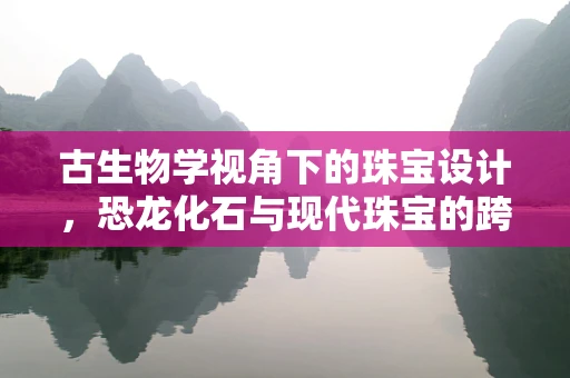 古生物学视角下的珠宝设计，恐龙化石与现代珠宝的跨界融合