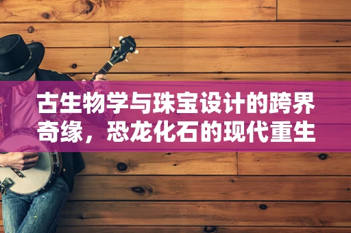 古生物学与珠宝设计的跨界奇缘，恐龙化石的现代重生？