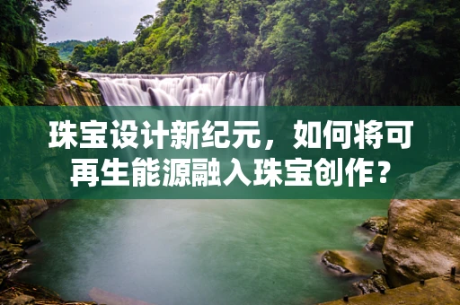珠宝设计新纪元，如何将可再生能源融入珠宝创作？