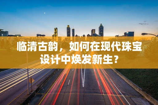 临清古韵，如何在现代珠宝设计中焕发新生？