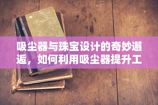 吸尘器与珠宝设计的奇妙邂逅，如何利用吸尘器提升工作室的清洁效率？