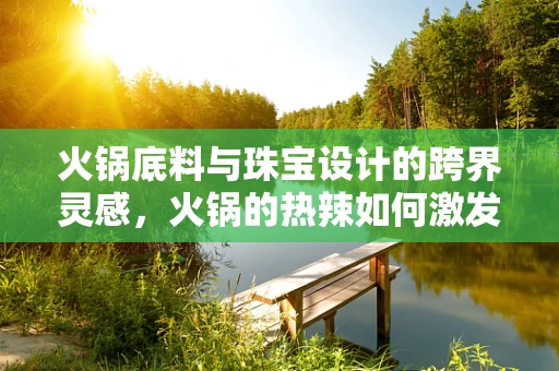 火锅底料与珠宝设计的跨界灵感，火锅的热辣如何激发创意火花？