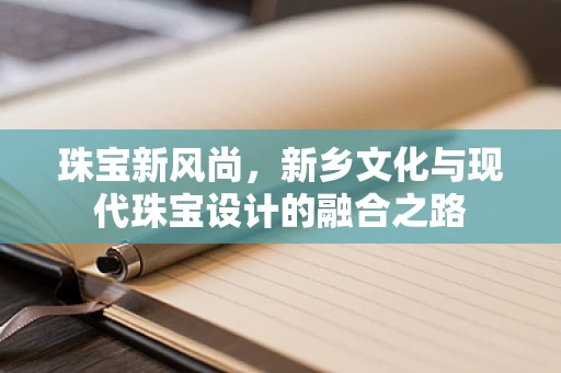 珠宝新风尚，新乡文化与现代珠宝设计的融合之路