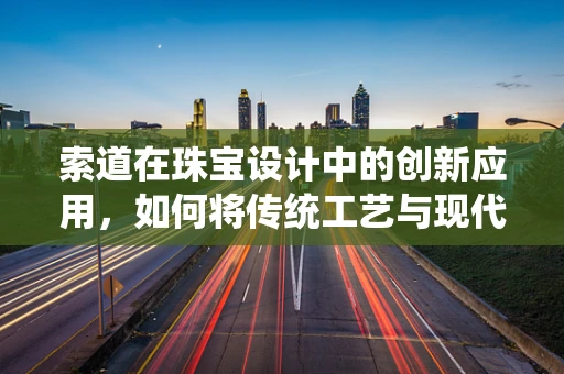 索道在珠宝设计中的创新应用，如何将传统工艺与现代技术完美融合？