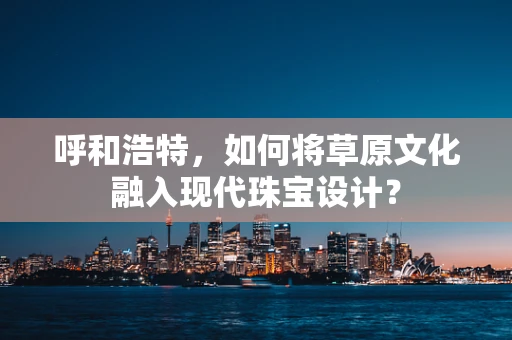 呼和浩特，如何将草原文化融入现代珠宝设计？