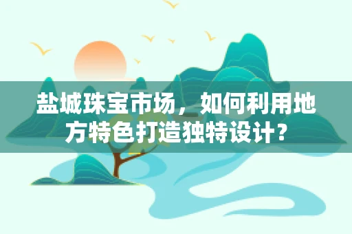 盐城珠宝市场，如何利用地方特色打造独特设计？