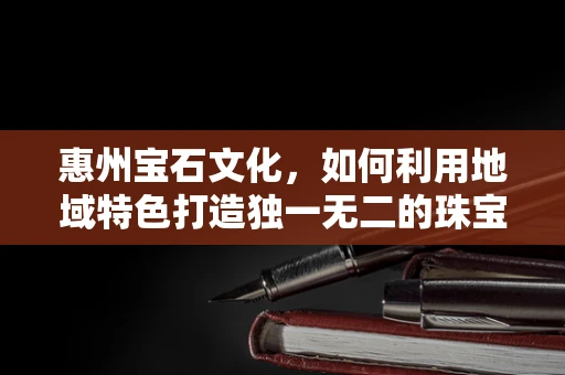 惠州宝石文化，如何利用地域特色打造独一无二的珠宝设计？