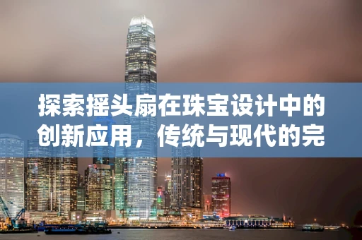 探索摇头扇在珠宝设计中的创新应用，传统与现代的完美融合？