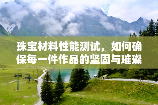 珠宝材料性能测试，如何确保每一件作品的坚固与璀璨？