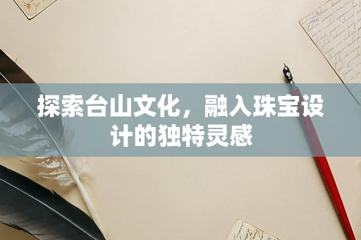 探索台山文化，融入珠宝设计的独特灵感