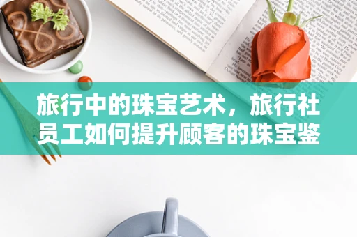 旅行中的珠宝艺术，旅行社员工如何提升顾客的珠宝鉴赏力？