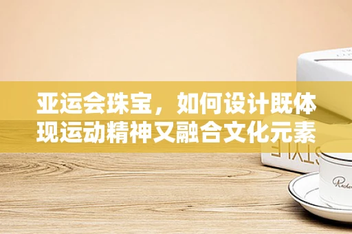 亚运会珠宝，如何设计既体现运动精神又融合文化元素的珠宝？