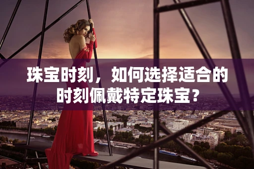 珠宝时刻，如何选择适合的时刻佩戴特定珠宝？