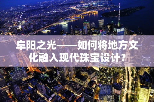 阜阳之光——如何将地方文化融入现代珠宝设计？