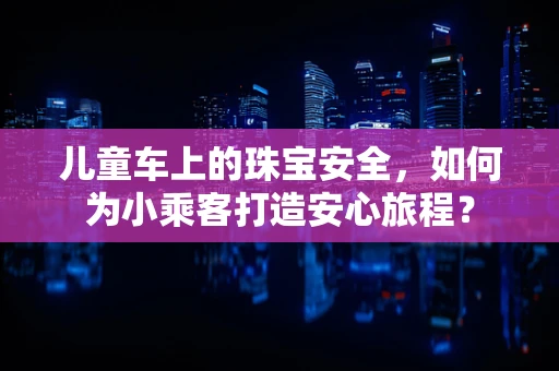 儿童车上的珠宝安全，如何为小乘客打造安心旅程？