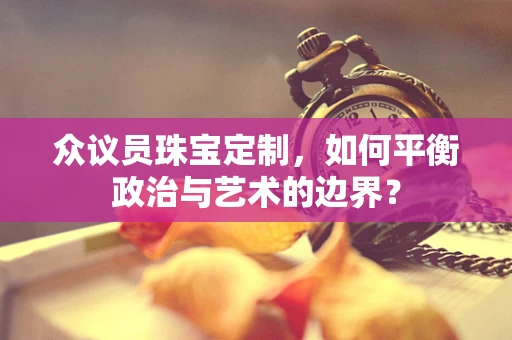 众议员珠宝定制，如何平衡政治与艺术的边界？