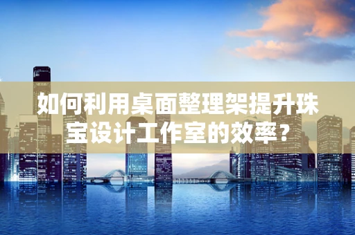 如何利用桌面整理架提升珠宝设计工作室的效率？