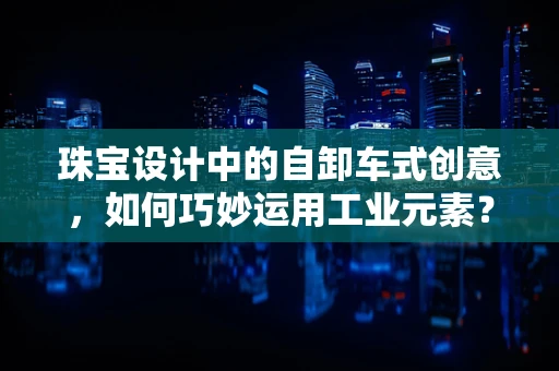 珠宝设计中的自卸车式创意，如何巧妙运用工业元素？