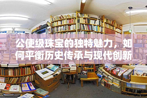 公使级珠宝的独特魅力，如何平衡历史传承与现代创新？
