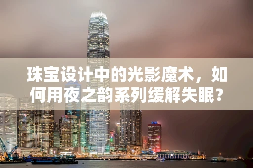 珠宝设计中的光影魔术，如何用夜之韵系列缓解失眠？