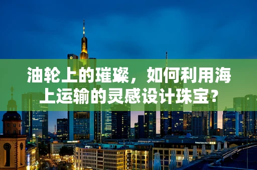 油轮上的璀璨，如何利用海上运输的灵感设计珠宝？