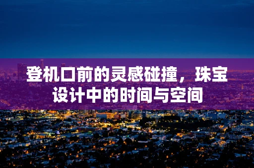 登机口前的灵感碰撞，珠宝设计中的时间与空间