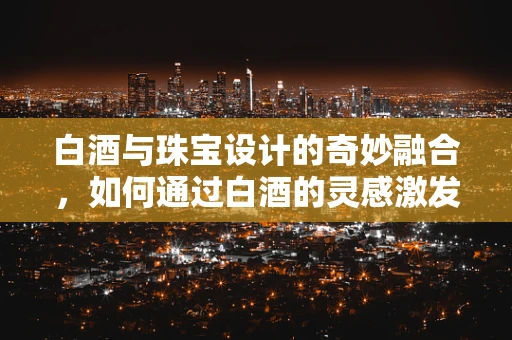 白酒与珠宝设计的奇妙融合，如何通过白酒的灵感激发创意火花？
