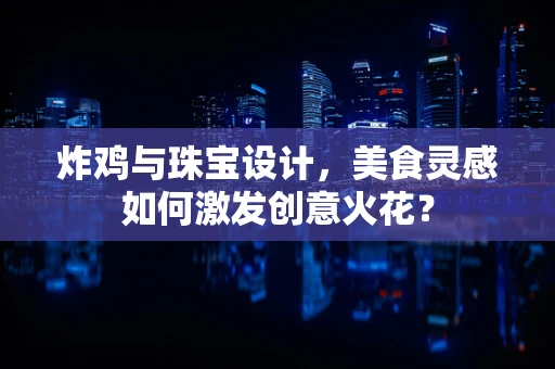 炸鸡与珠宝设计，美食灵感如何激发创意火花？