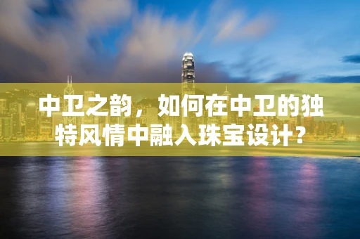 中卫之韵，如何在中卫的独特风情中融入珠宝设计？