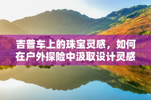 吉普车上的珠宝灵感，如何在户外探险中汲取设计灵感？
