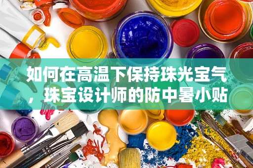 如何在高温下保持珠光宝气，珠宝设计师的防中暑小贴士