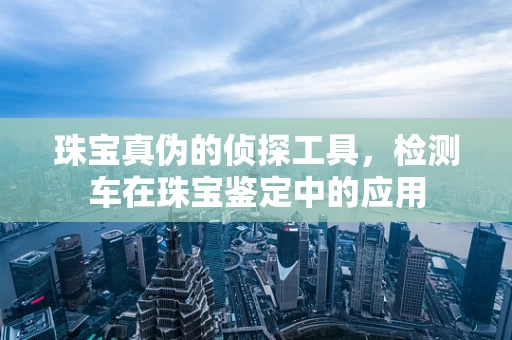 珠宝真伪的侦探工具，检测车在珠宝鉴定中的应用