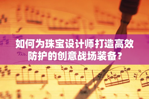 如何为珠宝设计师打造高效防护的创意战场装备？