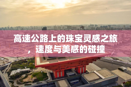 高速公路上的珠宝灵感之旅，速度与美感的碰撞