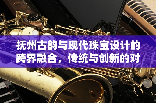抚州古韵与现代珠宝设计的跨界融合，传统与创新的对话