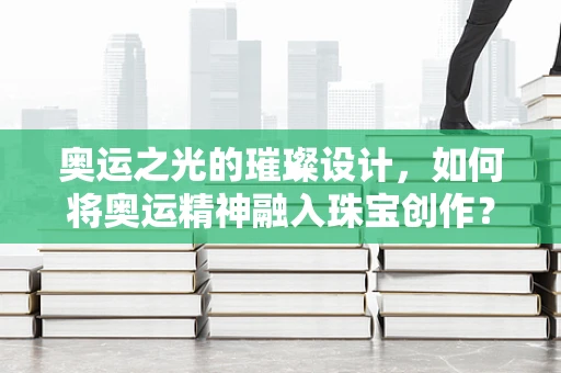 奥运之光的璀璨设计，如何将奥运精神融入珠宝创作？