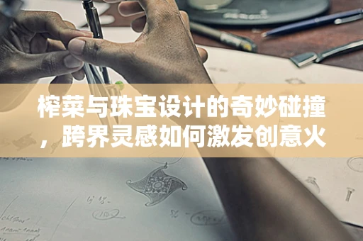 榨菜与珠宝设计的奇妙碰撞，跨界灵感如何激发创意火花？