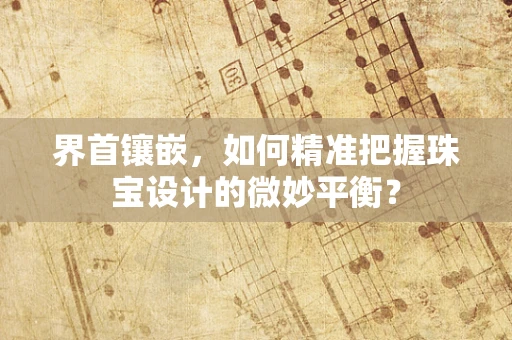 界首镶嵌，如何精准把握珠宝设计的微妙平衡？