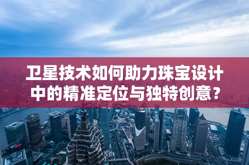 卫星技术如何助力珠宝设计中的精准定位与独特创意？