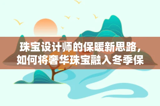 珠宝设计师的保暖新思路，如何将奢华珠宝融入冬季保暖服设计？