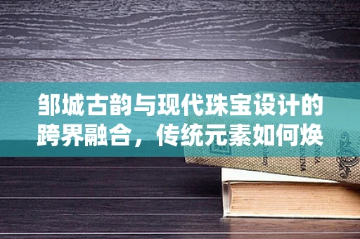 邹城古韵与现代珠宝设计的跨界融合，传统元素如何焕发新光彩？