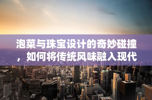 泡菜与珠宝设计的奇妙碰撞，如何将传统风味融入现代饰品？