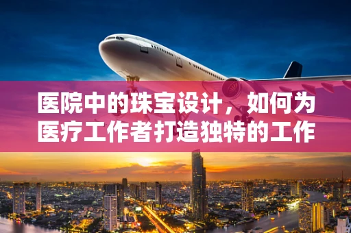 医院中的珠宝设计，如何为医疗工作者打造独特的工作饰品？
