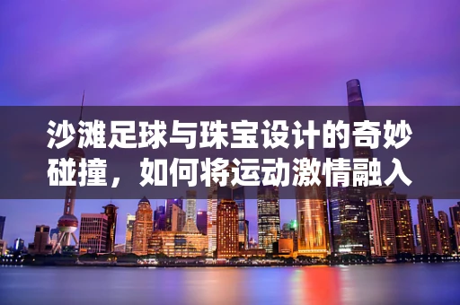 沙滩足球与珠宝设计的奇妙碰撞，如何将运动激情融入首饰创作？