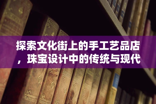 探索文化街上的手工艺品店，珠宝设计中的传统与现代融合