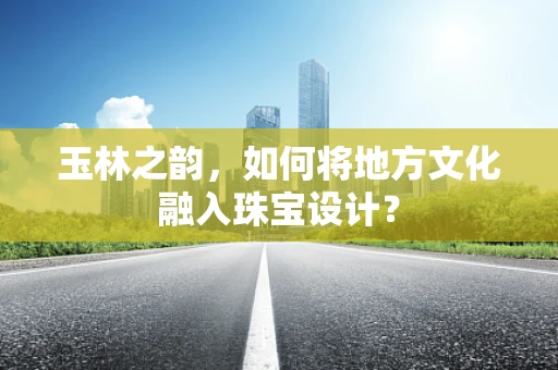 玉林之韵，如何将地方文化融入珠宝设计？