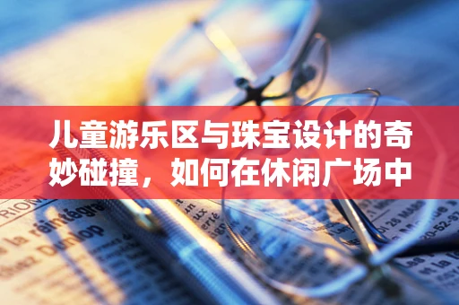 儿童游乐区与珠宝设计的奇妙碰撞，如何在休闲广场中打造安全而富有创意的珠宝体验区？
