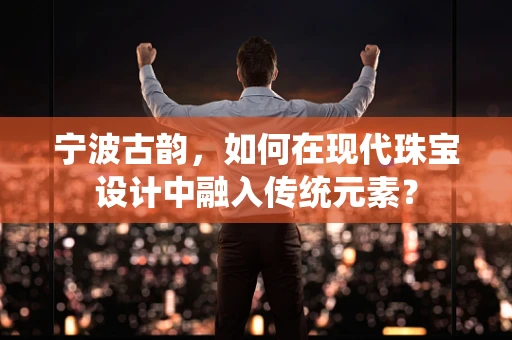 宁波古韵，如何在现代珠宝设计中融入传统元素？